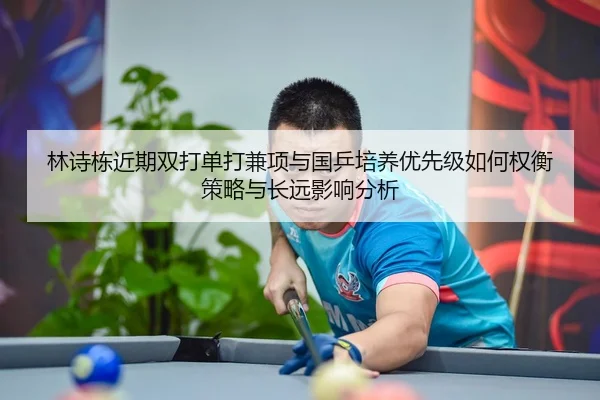林诗栋近期双打单打兼项与国乒培养优先级如何权衡策略与长远影响分析