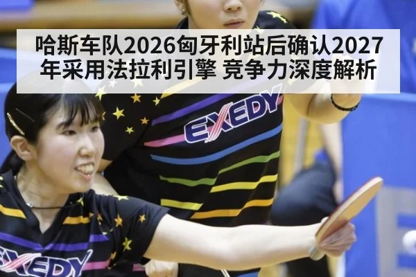 哈斯车队2026匈牙利站后确认2027年采用法拉利引擎 竞争力深度解析