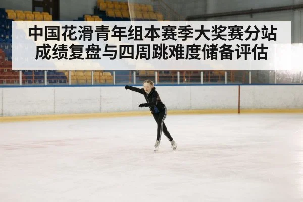 中国花滑青年组本赛季大奖赛分站成绩复盘与四周跳难度储备评估